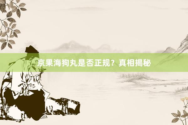 京果海狗丸是否正规？真相揭秘