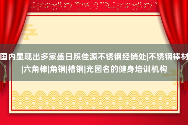 国内显现出多家盛日照佳源不锈钢经销处|不锈钢棒材|六角棒|角钢|槽钢|光园名的健身培训机构
